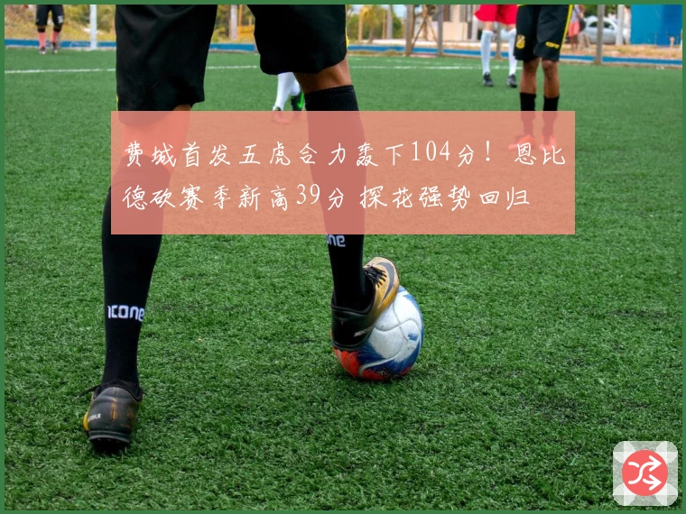 费城首发五虎合力轰下104分！恩比德砍赛季新高39分 探花强势回归