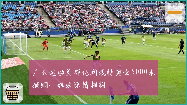 广东运动员邓亿润残特奥会5000米摘铜，姐妹深情相拥