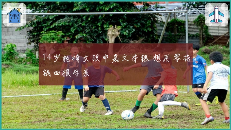 14岁轮椅女孩申嘉文夺银 想用零花钱回报母亲