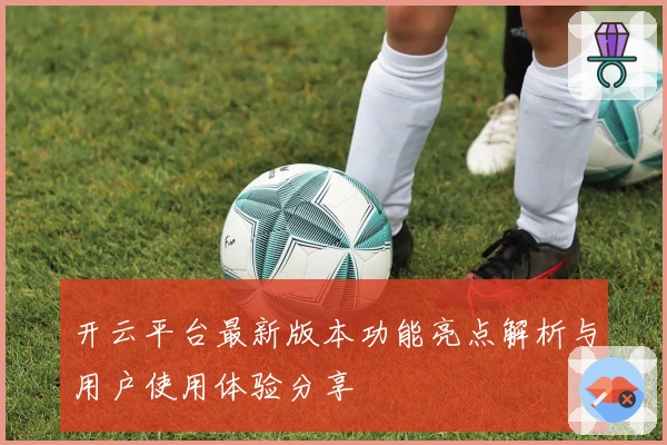 开云平台最新版本功能亮点解析与用户使用体验分享