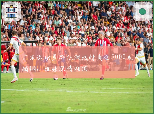 广东运动员邓亿润残特奥会5000米摘铜，姐妹深情相拥