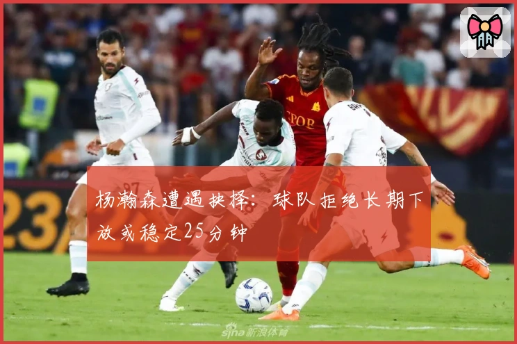 杨瀚森遭遇抉择：球队拒绝长期下放或稳定25分钟