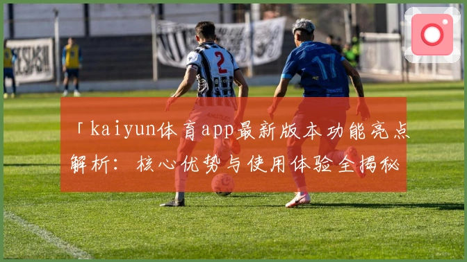 「kaiyun体育app最新版本功能亮点解析：核心优势与使用体验全揭秘」