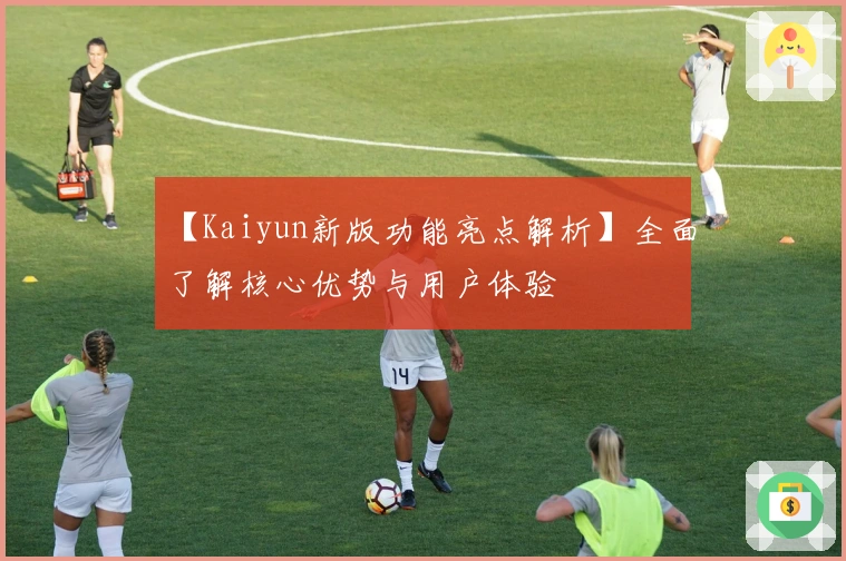 【Kaiyun新版功能亮点解析】全面了解核心优势与用户体验