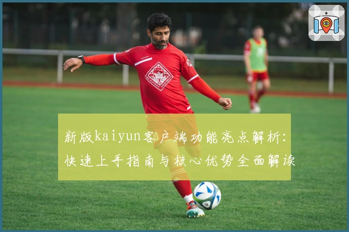 新版kaiyun客户端功能亮点解析：快速上手指南与核心优势全面解读