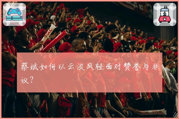 蔡斌如何以云淡风轻面对赞誉与非议？