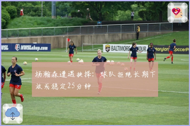 杨瀚森遭遇抉择：球队拒绝长期下放或稳定25分钟