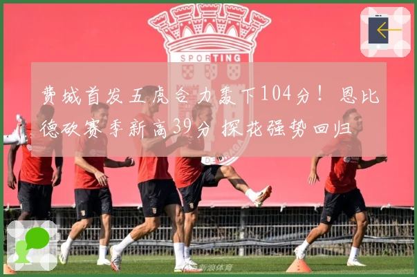 费城首发五虎合力轰下104分！恩比德砍赛季新高39分 探花强势回归